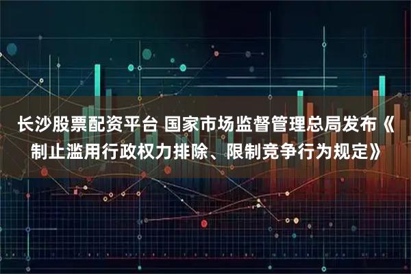 长沙股票配资平台 国家市场监督管理总局发布《制止滥用行政权力排除、限制竞争行为规定》