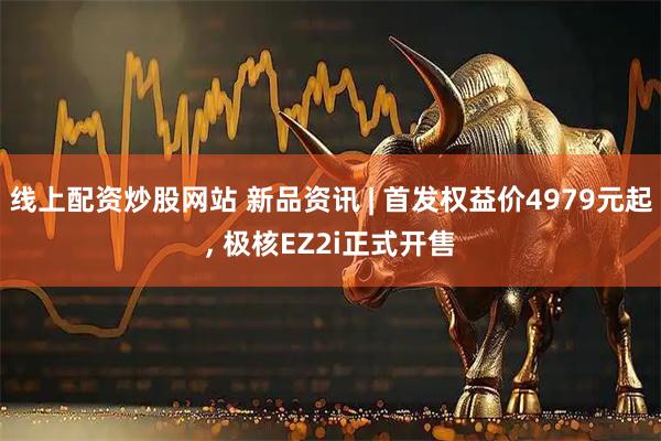 线上配资炒股网站 新品资讯 | 首发权益价4979元起, 极核EZ2i正式开售