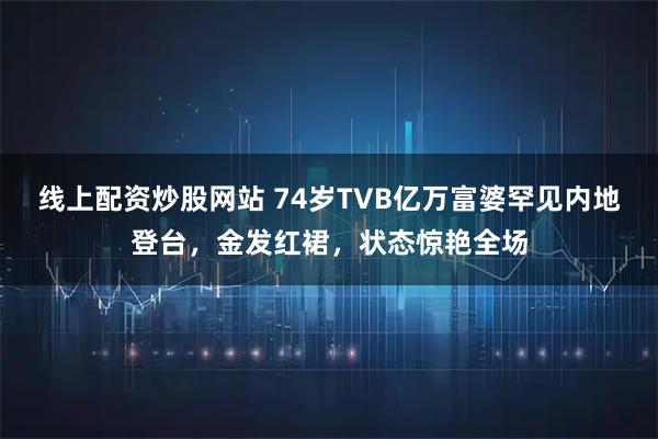 线上配资炒股网站 74岁TVB亿万富婆罕见内地登台，金发红裙，状态惊艳全场