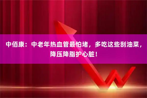 中佰康：中老年热血管最怕堵，多吃这些刮油菜，降压降脂护心脏！