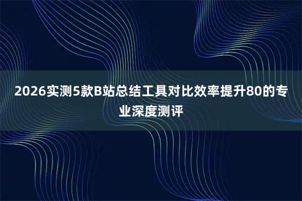 2026实测5款B站总结工具对比效率提升80的专业深度测评