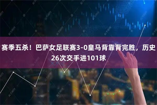 赛季五杀！巴萨女足联赛3-0皇马背靠背完胜，历史26次交手进101球
